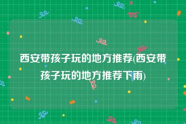 西安带孩子玩的地方推荐(西安带孩子玩的地方推荐下雨)