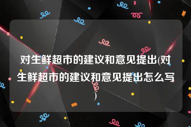 对生鲜超市的建议和意见提出(对生鲜超市的建议和意见提出怎么写)