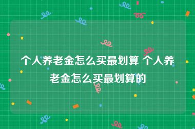 个人养老金怎么买最划算 个人养老金怎么买最划算的