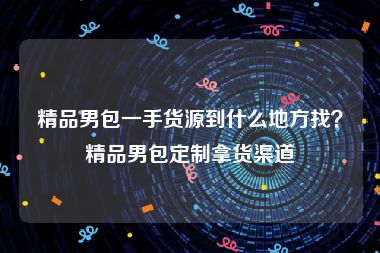 精品男包一手货源到什么地方找？精品男包定制拿货渠道