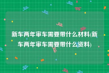 新车两年审车需要带什么材料(新车两年审车需要带什么资料)