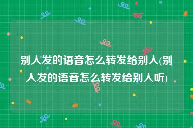 别人发的语音怎么转发给别人(别人发的语音怎么转发给别人听)