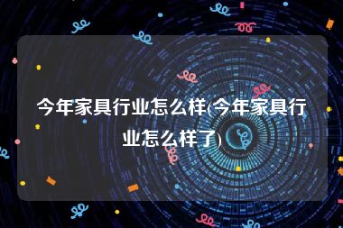 今年家具行业怎么样(今年家具行业怎么样了)