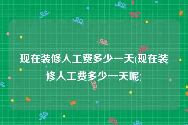 现在装修人工费多少一天(现在装修人工费多少一天呢)