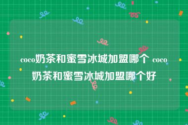 coco奶茶和蜜雪冰城加盟哪个 coco奶茶和蜜雪冰城加盟哪个好