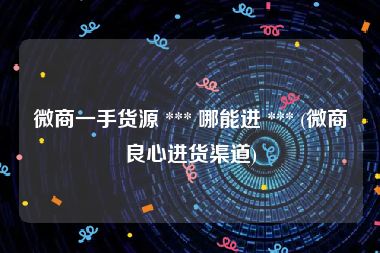 微商一手货源 *** 哪能进 *** (微商良心进货渠道)