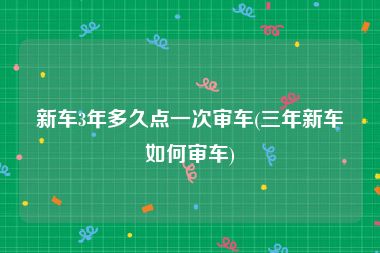 新车3年多久点一次审车(三年新车如何审车)
