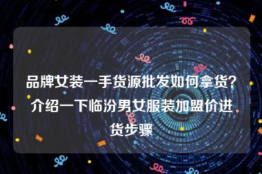 品牌女装一手货源批发如何拿货？介绍一下临汾男女服装加盟价进货步骤