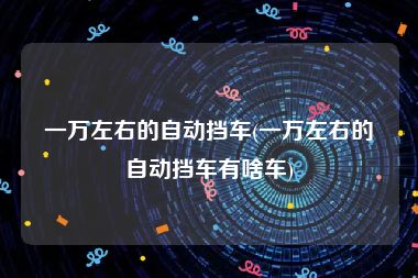 一万左右的自动挡车(一万左右的自动挡车有啥车)