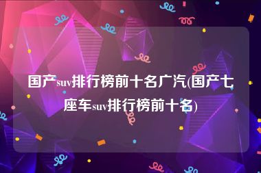 国产suv排行榜前十名广汽(国产七座车suv排行榜前十名)