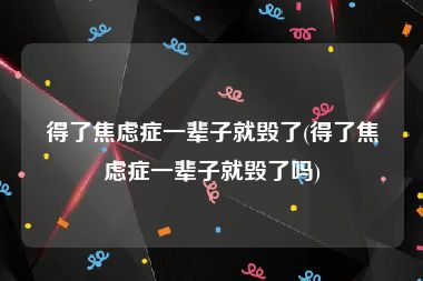 得了焦虑症一辈子就毁了(得了焦虑症一辈子就毁了吗)