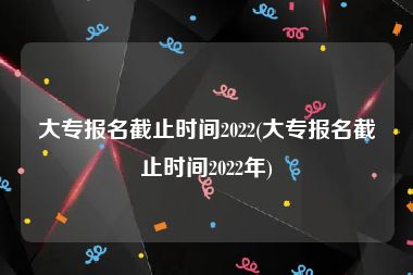 大专报名截止时间2022(大专报名截止时间2022年)