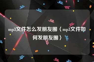 mp3文件怎么发朋友圈〈mp3文件如何发朋友圈〉