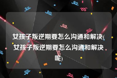 女孩子叛逆期要怎么沟通和解决(女孩子叛逆期要怎么沟通和解决呢)