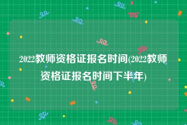 2022教师资格证报名时间(2022教师资格证报名时间下半年)