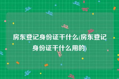 房东登记身份证干什么(房东登记身份证干什么用的)