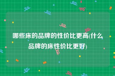 哪些床的品牌的性价比更高(什么品牌的床性价比更好)