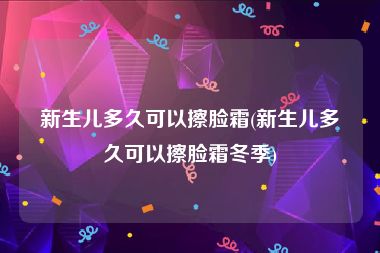 新生儿多久可以擦脸霜(新生儿多久可以擦脸霜冬季)