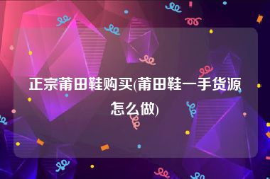 正宗莆田鞋购买(莆田鞋一手货源怎么做)