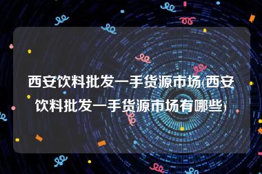 西安饮料批发一手货源市场(西安饮料批发一手货源市场有哪些)