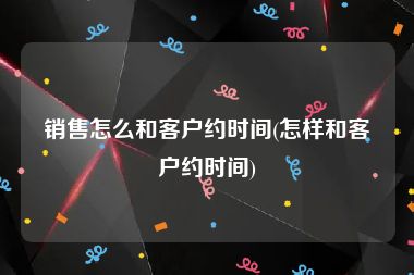 销售怎么和客户约时间(怎样和客户约时间)