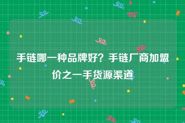 手链哪一种品牌好？手链厂商加盟价之一手货源渠道