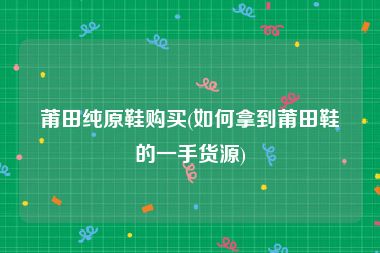 莆田纯原鞋购买(如何拿到莆田鞋的一手货源)