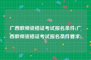 广西教师资格证考试报名条件(广西教师资格证考试报名条件要求)