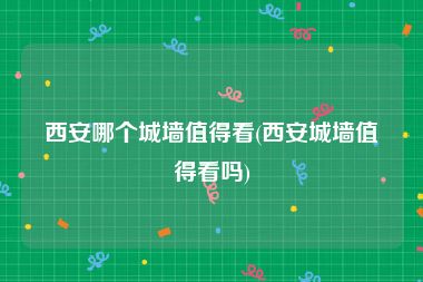 西安哪个城墙值得看(西安城墙值得看吗)