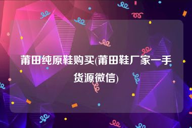 莆田纯原鞋购买(莆田鞋厂家一手货源微信)
