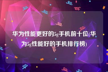 华为性能更好的5g手机前十位(华为5g性能好的手机排行榜)