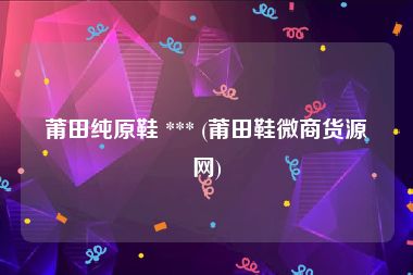 莆田纯原鞋 *** (莆田鞋微商货源网)