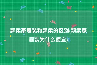 飘柔家庭装和飘柔的区别(飘柔家庭装为什么便宜)