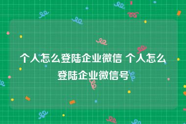 个人怎么登陆企业微信 个人怎么登陆企业微信号