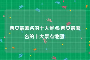 西安最著名的十大景点(西安最著名的十大景点地图)