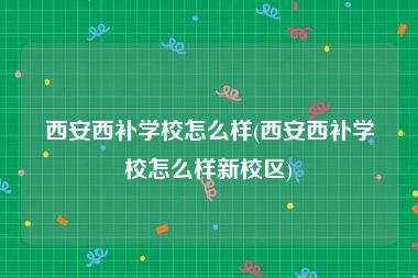 西安西补学校怎么样(西安西补学校怎么样新校区)