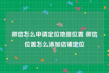 微信怎么申请定位地图位置 微信位置怎么添加店铺定位
