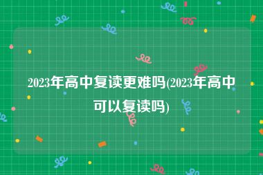 2023年高中复读更难吗(2023年高中可以复读吗)