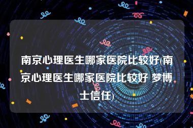 南京心理医生哪家医院比较好(南京心理医生哪家医院比较好 梦博士信任)