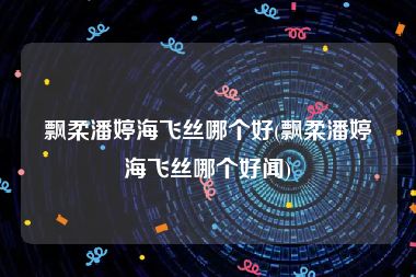 飘柔潘婷海飞丝哪个好(飘柔潘婷海飞丝哪个好闻)