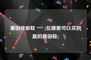 莆田纯原鞋 *** (在哪里可以买到真的莆田鞋)