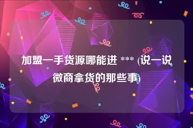 加盟一手货源哪能进 *** (说一说微商拿货的那些事)