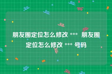 朋友圈定位怎么修改 ***  朋友圈定位怎么修改 *** 号码