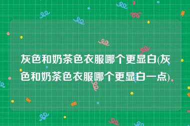 灰色和奶茶色衣服哪个更显白(灰色和奶茶色衣服哪个更显白一点)