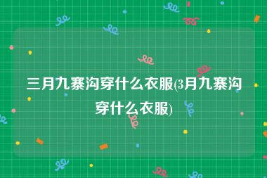 三月九寨沟穿什么衣服(3月九寨沟穿什么衣服)