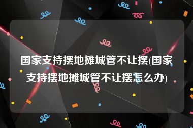 国家支持摆地摊城管不让摆(国家支持摆地摊城管不让摆怎么办)