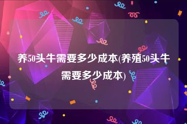 养50头牛需要多少成本(养殖50头牛需要多少成本)