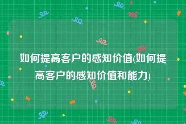 如何提高客户的感知价值(如何提高客户的感知价值和能力)