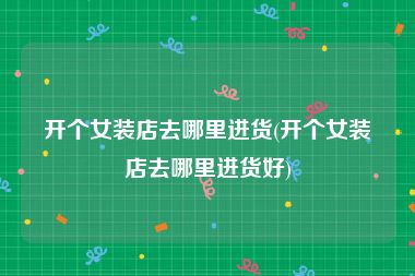 开个女装店去哪里进货(开个女装店去哪里进货好)