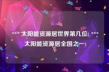  *** 太阳能资源居世界第几位( *** 太阳能资源居全国之一)